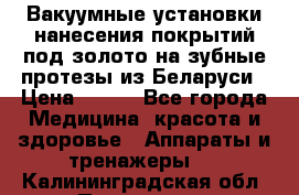 Вакуумные установки нанесения покрытий под золото на зубные протезы из Беларуси › Цена ­ 100 - Все города Медицина, красота и здоровье » Аппараты и тренажеры   . Калининградская обл.,Приморск г.